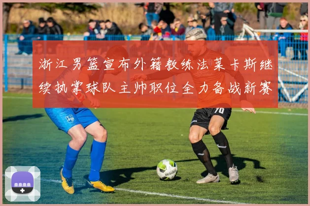 浙江男篮宣布外籍教练法莱卡斯继续执掌球队主帅职位全力备战新赛季