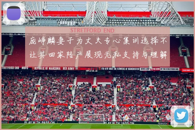 庞峥麟妻子为丈夫专心集训选择不让其回家陪产展现无私支持与理解