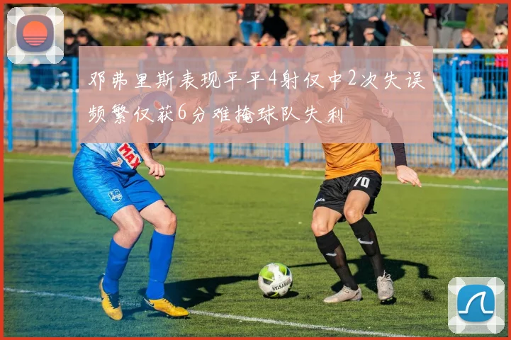 邓弗里斯表现平平4射仅中2次失误频繁仅获6分难掩球队失利