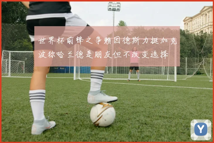 世界杯前锋之争赖因德斯力挺加克波称哈兰德是朋友但不改变选择