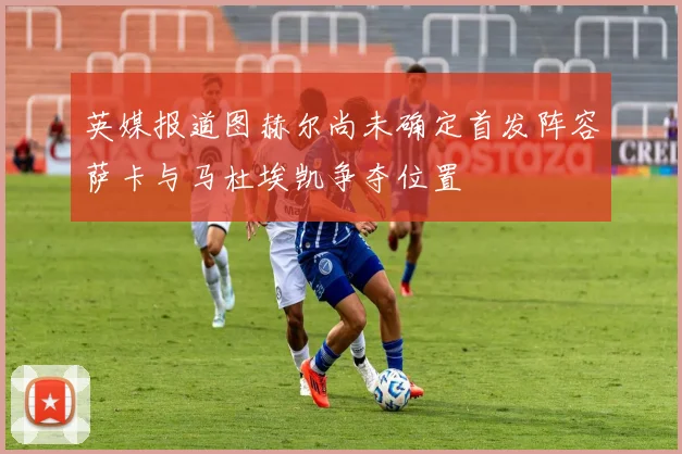 英媒报道图赫尔尚未确定首发阵容萨卡与马杜埃凯争夺位置