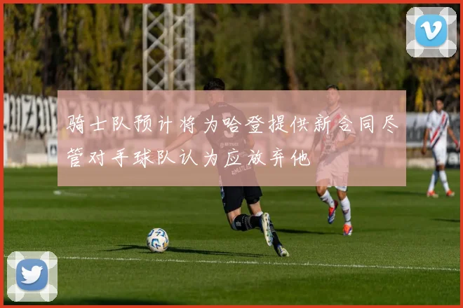 骑士队预计将为哈登提供新合同尽管对手球队认为应放弃他