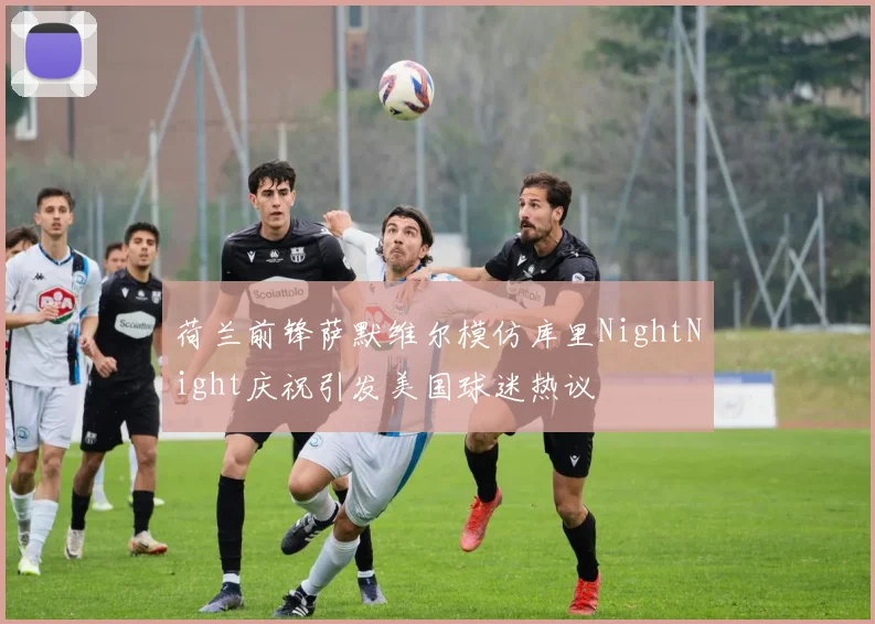 荷兰前锋萨默维尔模仿库里NightNight庆祝引发美国球迷热议