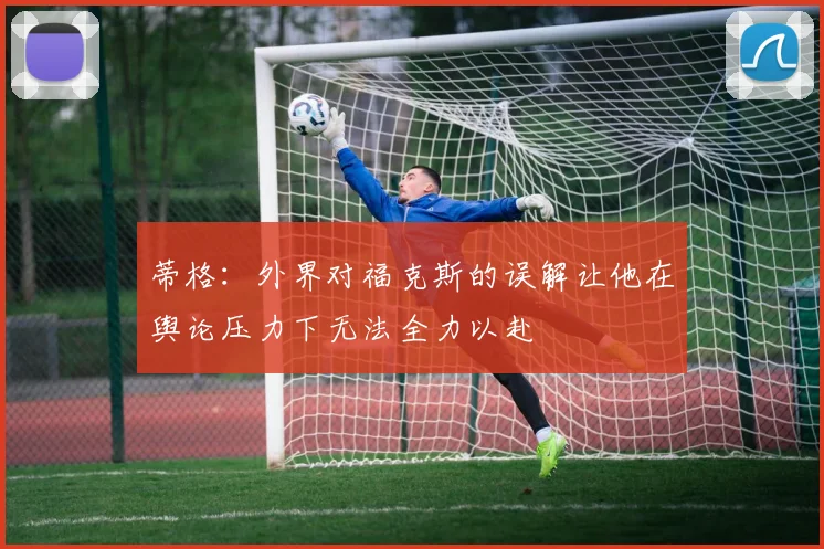 蒂格：外界对福克斯的误解让他在舆论压力下无法全力以赴