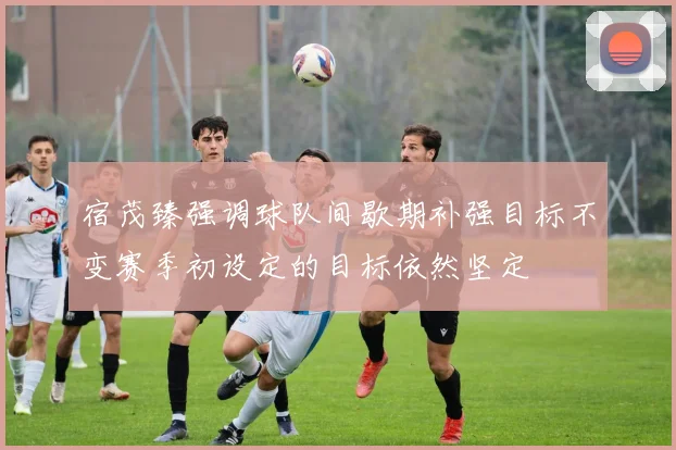 宿茂臻强调球队间歇期补强目标不变赛季初设定的目标依然坚定