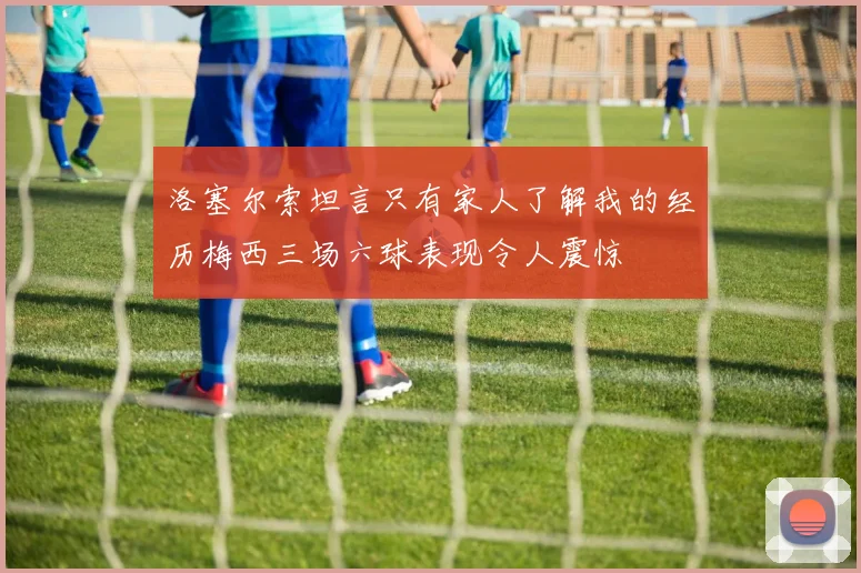 洛塞尔索坦言只有家人了解我的经历梅西三场六球表现令人震惊