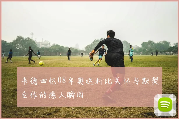 韦德回忆08年奥运科比关怀与默契合作的感人瞬间