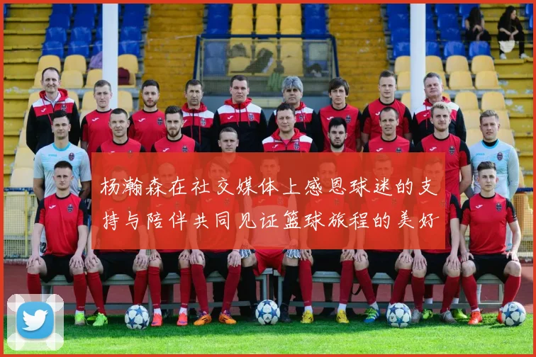 杨瀚森在社交媒体上感恩球迷的支持与陪伴共同见证篮球旅程的美好时刻