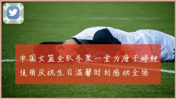 中国女篮全队齐聚一堂为唐子婷钟佳丽庆祝生日温馨时刻感动全场
