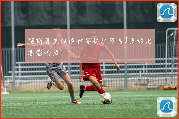 阿斯普里拉谈世界杯扩军与J罗的比赛影响力