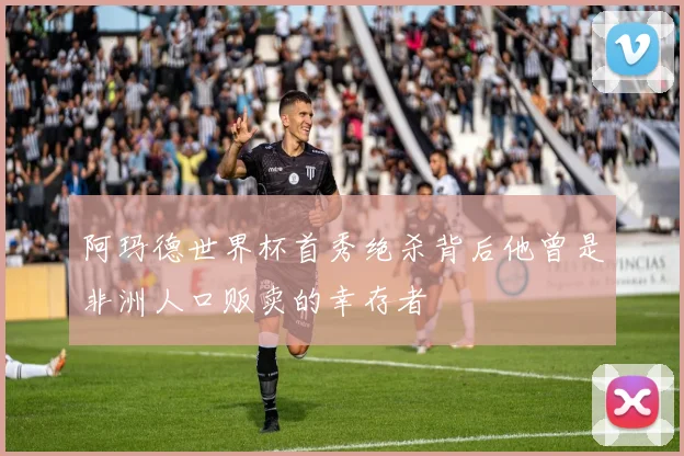 阿玛德世界杯首秀绝杀背后他曾是非洲人口贩卖的幸存者